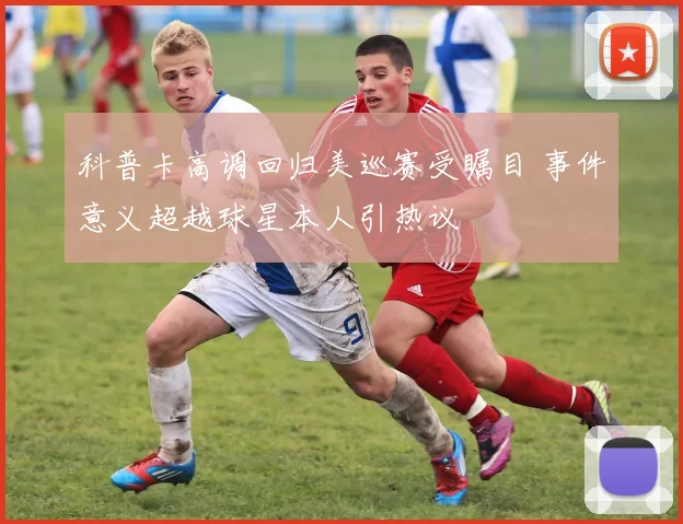 科普卡高调回归美巡赛受瞩目 事件意义超越球星本人引热议