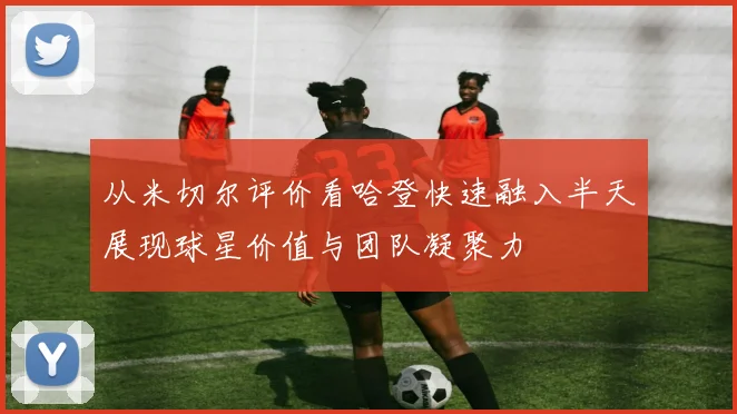 从米切尔评价看哈登快速融入半天展现球星价值与团队凝聚力