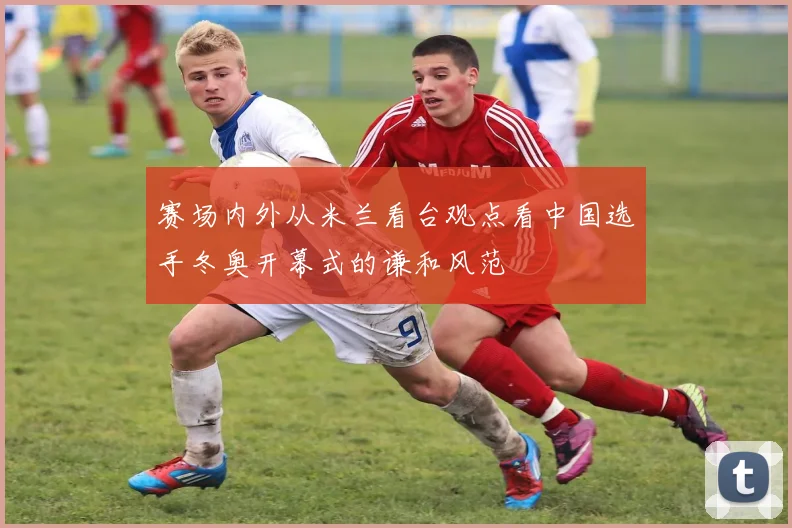 赛场内外从米兰看台观点看中国选手冬奥开幕式的谦和风范