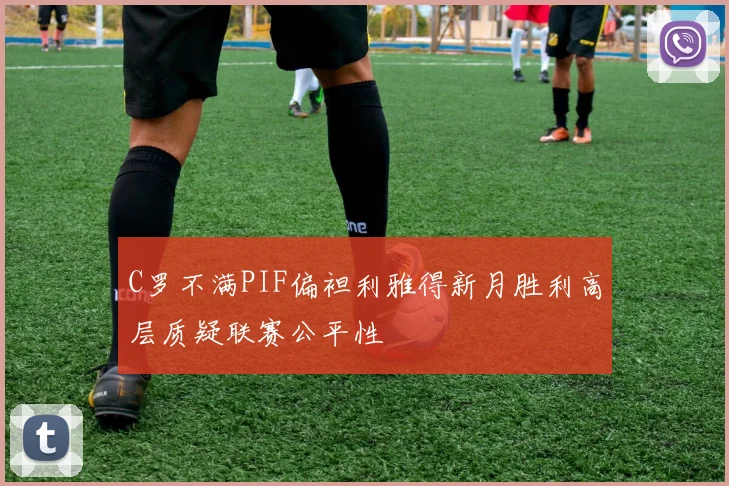 C罗不满PIF偏袒利雅得新月胜利高层质疑联赛公平性