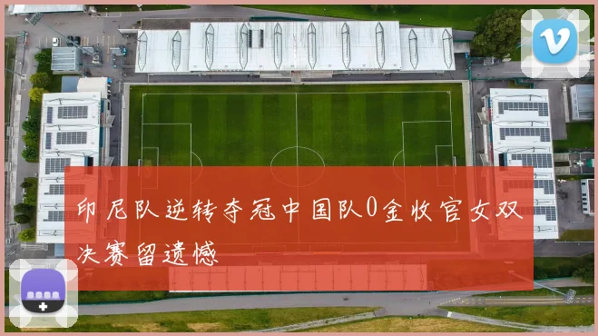 印尼队逆转夺冠中国队0金收官女双决赛留遗憾