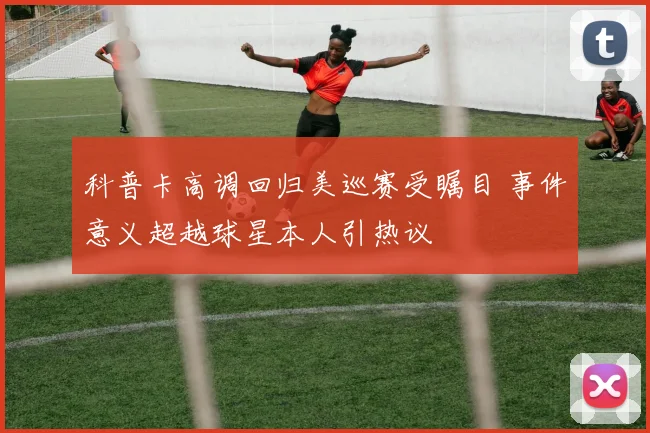 科普卡高调回归美巡赛受瞩目 事件意义超越球星本人引热议