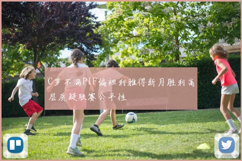 C罗不满PIF偏袒利雅得新月胜利高层质疑联赛公平性