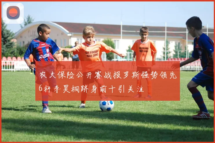 农夫保险公开赛战报罗斯强势领先6杆李昊桐跻身前十引关注