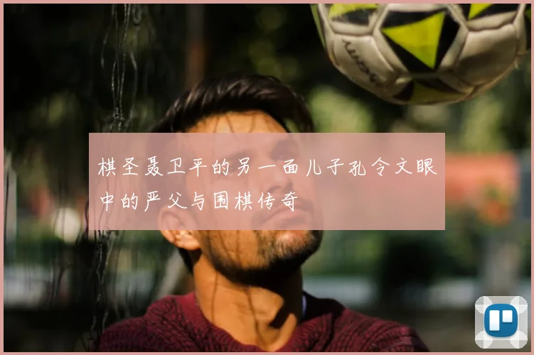 棋圣聂卫平的另一面儿子孔令文眼中的严父与围棋传奇