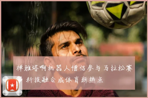 禅雅塔啊机器人僧侣参与马拉松赛事 科技融合成体育新热点