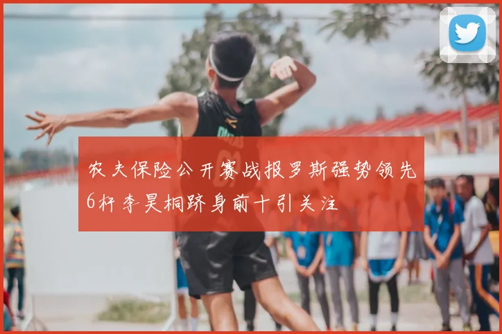 农夫保险公开赛战报罗斯强势领先6杆李昊桐跻身前十引关注