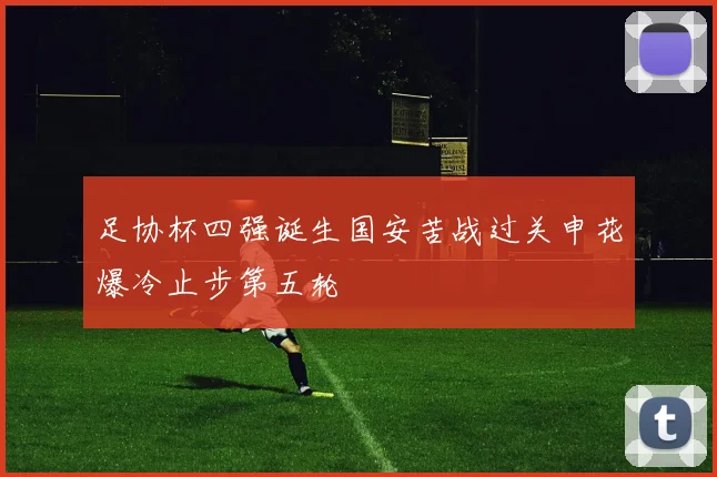 足协杯四强诞生国安苦战过关申花爆冷止步第五轮