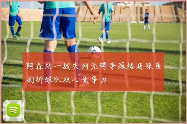 阿森纳一战失利无碍争冠格局深度剖析球队核心竞争力