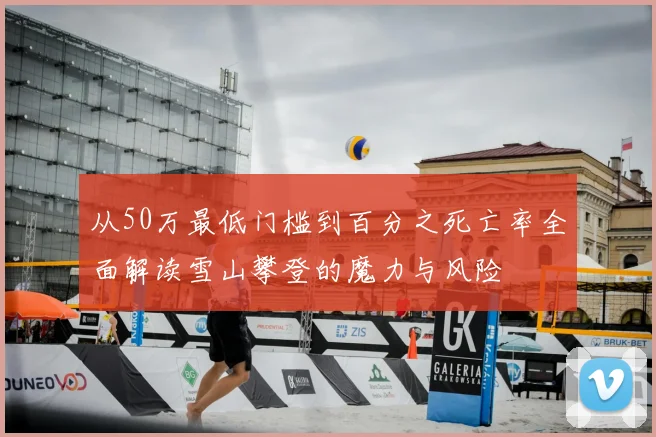 从50万最低门槛到百分之死亡率全面解读雪山攀登的魔力与风险