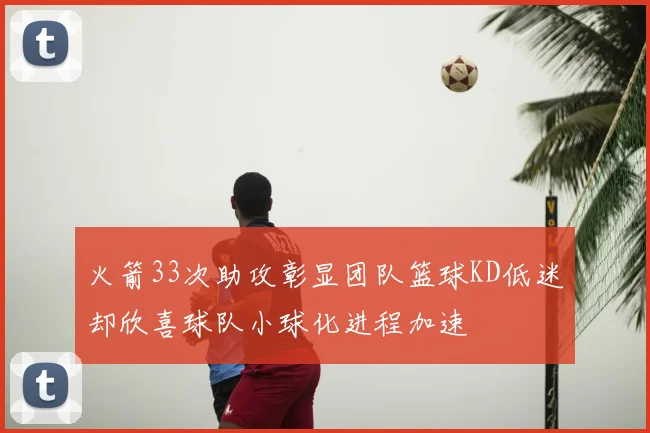 火箭33次助攻彰显团队篮球KD低迷却欣喜球队小球化进程加速